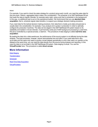 issue.
For example, if you want to check the sales strategy for a product group each month, you need the sales data for
this time span. Historic, aggregated data is taken into consideration. The scheduler is an SAP NetWeaver BI tool
that loads the data at regular intervals, for example every night, using a job that is scheduled in the background.
In this way, no additional load is put on the operational system. We recommend that you use standard data
acquisition, that is, schedule regular data transfers, to support your strategic decision-making procedure.
If you need data for the tactical decision-making procedure, then data that is mostly up-to-date and granular is
usually taken into consideration, for example, if you analyze error quotas in production in order to optimally
configure the production machines. The data can be staged in the SAP NetWeaver BI system based on its
availability and loaded in minute intervals. A permanently active job of SAP background processing is used here;
this job is controlled by a special process, a daemon. This procedure of data staging is called real-time data
acquisition.
By loading the data into a data warehouse, the performance of the source system is not affected during the data
analysis. The load processes, however, require administrative time and effort. If you need data that is very
up-to-date and the users only need to access a small dataset sporadically or only a few users run queries on the
dataset at the same time, you can read the data directly from the source during analysis and reporting. In this
case the data is not archived in the SAP NetWeaver BI system. Data staging is virtual. You use the
VirtualProvider here. This procedure is called direct access.
More Information
Data Staging
Transformation
Scheduler
Real-Time Data Acquisition
VirtualProviders
SAP NetWeaver Library 7.0 - Business Intelligence January 2009
Page 8
 