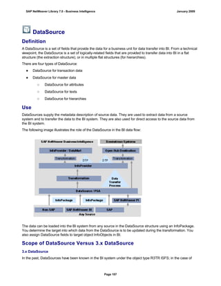 DataSource
Definition
A DataSource is a set of fields that provide the data for a business unit for data transfer into BI. From a technical
viewpoint, the DataSource is a set of logically-related fields that are provided to transfer data into BI in a flat
structure (the extraction structure), or in multiple flat structures (for hierarchies).
There are four types of DataSource:
● DataSource for transaction data
● DataSource for master data
○ DataSource for attributes
○ DataSource for texts
○ DataSource for hierarchies
Use
DataSources supply the metadata description of source data. They are used to extract data from a source
system and to transfer the data to the BI system. They are also used for direct access to the source data from
the BI system.
The following image illustrates the role of the DataSource in the BI data flow:
The data can be loaded into the BI system from any source in the DataSource structure using an InfoPackage.
You determine the target into which data from the DataSource is to be updated during the transformation. You
also assign DataSource fields to target object InfoObjects in BI.
Scope of DataSource Versus 3.x DataSource
3.x DataSource
In the past, DataSources have been known in the BI system under the object type R3TR ISFS; in the case of
SAP NetWeaver Library 7.0 - Business Intelligence January 2009
Page 107
 