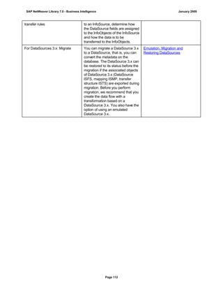 transfer rules to an InfoSource, determine how
the DataSource fields are assigned
to the InfoObjects of the InfoSource
and how the data is to be
transferred to the InfoObjects.
For DataSources 3.x: Migrate You can migrate a DataSource 3.x
to a DataSource, that is, you can
convert the metadata on the
database. The DataSource 3.x can
be restored to its status before the
migration if the associated objects
of DataSource 3.x (DataSource
ISFS, mapping ISMP, transfer
structure ISTS) are exported during
migration. Before you perform
migration, we recommend that you
create the data flow with a
transformation based on a
DataSource 3.x. You also have the
option of using an emulated
DataSource 3.x.
Emulation, Migration and
Restoring DataSources
SAP NetWeaver Library 7.0 - Business Intelligence January 2009
Page 112
 