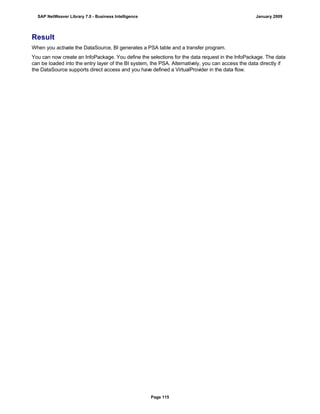 Result
When you activate the DataSource, BI generates a PSA table and a transfer program.
You can now create an InfoPackage. You define the selections for the data request in the InfoPackage. The data
can be loaded into the entry layer of the BI system, the PSA. Alternatively, you can access the data directly if
the DataSource supports direct access and you have defined a VirtualProvider in the data flow.
SAP NetWeaver Library 7.0 - Business Intelligence January 2009
Page 115
 