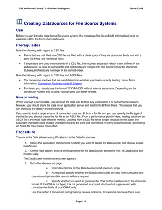 Creating DataSources for File Source Systems
Use
Before you can transfer data from a file source system, the metadata (the file and field information) must be
available in BI in the form of a DataSource.
Prerequisites
Note the following with regard to CSV files:
● Fields that are not filled in a CSV file are filled with a blank space if they are character fields and with a
zero (0) if they are numerical fields.
● If separators are used inconsistently in a CSV file, the incorrect separator (which is not defined in the
DataSource) is read as a character and both fields are merged into one field and may be shortened.
Subsequent fields are no longer in the correct order.
Note the following with regard to CSV files and ASCII files:
● The conversion routines that are used determine whether you have to specify leading zeros. More
information: Conversion Routines in the BI System.
● For dates, you usually use the format YYYYMMDD, without internal separators. Depending on the
conversion routine that is used, you can also use other formats.
Notes on Loading
When you load external data, you can load the data into BI from any workstation. For performance reasons,
however, you should store the data on an application server and load it into BI from there. This means that you
can also load the data in the background.
If you want to load a large amount of transaction data into BI from a flat file and you can specify the file type of
the flat file, you should create the flat file as an ASCII file. From a performance point of view, loading data from an
ASCII file is the most cost-effective method. Loading from a CSV file takes longer because in this case, the
separator characters and escape characters have to be sent and interpreted. In some circumstances, generating
an ASCII file may involve more effort.
Procedure
You are in the Data Warehousing Workbench in the DataSource tree.
. . .
1. Select the application components in which you want to create the DataSource and choose Create
DataSource.
2. On the next screen, enter a technical name for the DataSource, select the type of DataSource and
choose Copy.
The DataSource maintenance screen appears.
3. Go to the General tab page.
a. Enter descriptions for the DataSource (short, medium, long).
b. As required, specify whether the DataSource builds an initial non-cumulative and
can return duplicate data records within a request.
c. Specify whether you want to generate the PSA for the DataSource in the character
format. If the PSA is not typed it is not generated in a typed structure but is generated with
character-like fields of type CHAR only.
Use this option if conversion during loading causes problems, for example, because there is no
SAP NetWeaver Library 7.0 - Business Intelligence January 2009
Page 116
 