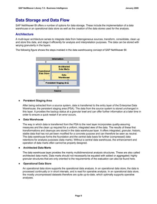 Data Storage and Data Flow
SAP NetWeaver BI offers a number of options for data storage. These include the implementation of a data
warehouse or an operational data store as well as the creation of the data stores used for the analysis.
Architecture
A multi-layer architecture serves to integrate data from heterogeneous sources, transform, consolidate, clean up
and store this data, and stage it efficiently for analysis and interpretation purposes. The data can be stored with
varying granularity in the layers.
The following figure shows the steps involved in the data warehousing concept of SAP NetWeaver BI:
● Persistent Staging Area
After being extracted from a source system, data is transferred to the entry layer of the Enterprise Data
Warehouse, the persistent staging area (PSA). The data from the source system is stored unchanged in
this layer. It provides the backup status at a granular level and can offer further information at a later time in
order to ensure a quick restart if an error occurs.
● Data Warehouse
The way in which data is transferred from the PSA to the next layer incorporates quality-assuring
measures and the clean up required for a uniform, integrated view of the data. The results of these first
transformations and cleanups are stored in the data warehouse layer. It offers integrated, granular, historic,
stable data that has not yet been modified for a concrete purpose and can therefore be seen as neutral.
The data warehouse forms the foundation and the central data basis for further (compressed) data
retentions for analysis purposes (data marts). Without a central data warehouse, the enhancement and
operation of data marts often cannot be properly designed.
● Architected Data Marts
The data warehouse layer provides the mainly multidimensional analysis structures. These are also called
architected data marts. Data marts should not necessarily be equated with added or aggregated; highly
granular structures that are only oriented to the requirements of the evaluation can also be found here.
● Operational Data Store
An operational data store supports the operational data analysis. In an operational data store, the data is
processed continually or in short intervals, and is read for operative analysis. In an operational data store,
the mostly uncompressed datasets therefore are quite up-to-date, which optimally supports operative
analyses.
SAP NetWeaver Library 7.0 - Business Intelligence January 2009
Page 9
 