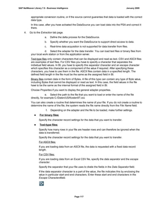 appropriate conversion routine, or if the source cannot guarantee that data is loaded with the correct
data type.
In this case, after you have activated the DataSource you can load data into the PSA and correct it
there.
4. Go to the Extraction tab page.
a. Define the delta process for the DataSource.
b. Specify whether you want the DataSource to support direct access to data.
c. Real-time data acquisition is not supported for data transfer from files.
d. Select the adapter for the data transfer. You can load text files or binary files from
your local work station or from the application server.
Text-type files only contain characters that can be displayed and read as text. CSV and ASCII files
are examples of text files. For CSV files you have to specify a character that separates the
individual field values. In BI, you have to specify this separator character and an escape character
which specifies this character as a component of the value if required. After specifying these
characters, you have to use them in the file. ASCII files contain data in a specified length. The
defined field length in the file must be the same as the assigned field in BI.
Binary files contain data in the form of Bytes. A file of this type can contain any type of Byte value,
including Bytes that cannot be displayed or read as text. In this case, the field values in the file
have to be the same as the internal format of the assigned field in BI.
Choose Properties if you want to display the general adapter properties.
e. Select the path to the file that you want to load or enter the name of the file
directly, for example C:/Daten/US/Kosten97.csv.
You can also create a routine that determines the name of your file. If you do not create a routine to
determine the name of the file, the system reads the file name directly from the File Name field.
f. Depending on the adapter and the file to be loaded, make further settings.
■ For binary files:
Specify the character record settings for the data that you want to transfer.
■ Text-type files:
Specify how many rows in your file are header rows and can therefore be ignored when the
data is transferred.
Specify the character record settings for the data that you want to transfer.
For ASCII files:
If you are loading data from an ASCII file, the data is requested with a fixed data record
length.
For CSV files:
If you are loading data from an Excel CSV file, specify the data separator and the escape
character.
Specify the separator that your file uses to divide the fields in the Data Separator field.
If the data separator character is a part of the value, the file indicates this by enclosing the
value in particular start and end characters. Enter these start and end characters in the
Escape Charactersfield.
SAP NetWeaver Library 7.0 - Business Intelligence January 2009
Page 117
 