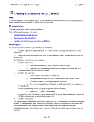Creating a DataSource for UD Connect
Use
To transfer data from UD Connect sources to BI, the metadata (information about the source object and source
object elements) must be create in BI in the form of a DataSource.
Prerequisites
You have connected a UD Connect source system.
Note the following background information:
● Using InfoObjects with UD Connect
● Data Types and Converting Them
● Using the des SAP Namespace for Generated Objects
Procedure
You are in the DataSource tree in Data Warehousing Workbench.
. . .
1. Select the application component where you want to create the DataSource and choose Create
DataSource.
2. On the next screen, enter a technical name for the DataSource, select the type of DataSource and
choose Copy.
The DataSource maintenance screen appears.
3. Select the General tab.
a. Enter descriptions for the DataSource (short, medium, long).
b. If required, specify whether the DataSource is initial non-cumulative and might
produce duplicate data records in one request.
4. Select the Extraction tab.
a. Define the delta process for the DataSource.
b. Specify whether you want the DataSource to support direct access to data.
c. UD Connect does not support real-time data acquisition.
d. The system displays Universal Data Connect (Binary Transfer) as the adapter for
the DataSource.
Choose Properties if you want to display the general adapter properties.
e. Select the UD Connect source object.
A connection to the UD Connect source is established. All source objects available in the selected
UD Connect source can be selected using input help.
5. Select the Proposal tab.
The system displays the elements of the source object (for JDBC it is these fields) and creates a mapping
proposal for the DataSource fields. The mapping proposal is based on the similarity of the names of the
source object element and DataSource field and the compatibility of the respective data types.
Note that source object elements can have a maximum of 90 characters. Both upper and lower case are
supported.
SAP NetWeaver Library 7.0 - Business Intelligence January 2009
Page 120
 