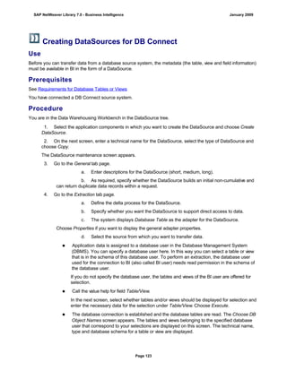 Creating DataSources for DB Connect
Use
Before you can transfer data from a database source system, the metadata (the table, view and field information)
must be available in BI in the form of a DataSource.
Prerequisites
See Requirements for Database Tables or Views
You have connected a DB Connect source system.
Procedure
You are in the Data Warehousing Workbench in the DataSource tree.
. . .
1. Select the application components in which you want to create the DataSource and choose Create
DataSource.
2. On the next screen, enter a technical name for the DataSource, select the type of DataSource and
choose Copy.
The DataSource maintenance screen appears.
3. Go to the General tab page.
a. Enter descriptions for the DataSource (short, medium, long).
b. As required, specify whether the DataSource builds an initial non-cumulative and
can return duplicate data records within a request.
4. Go to the Extraction tab page.
a. Define the delta process for the DataSource.
b. Specify whether you want the DataSource to support direct access to data.
c. The system displays Database Table as the adapter for the DataSource.
Choose Properties if you want to display the general adapter properties.
d. Select the source from which you want to transfer data.
■ Application data is assigned to a database user in the Database Management System
(DBMS). You can specify a database user here. In this way you can select a table or view
that is in the schema of this database user. To perform an extraction, the database user
used for the connection to BI (also called BI user) needs read permission in the schema of
the database user.
If you do not specify the database user, the tables and views of the BI user are offered for
selection.
■ Call the value help for field Table/View.
In the next screen, select whether tables and/or views should be displayed for selection and
enter the necessary data for the selection under Table/View. Choose Execute.
■ The database connection is established and the database tables are read. The Choose DB
Object Names screen appears. The tables and views belonging to the specified database
user that correspond to your selections are displayed on this screen. The technical name,
type and database schema for a table or view are displayed.
SAP NetWeaver Library 7.0 - Business Intelligence January 2009
Page 123
 