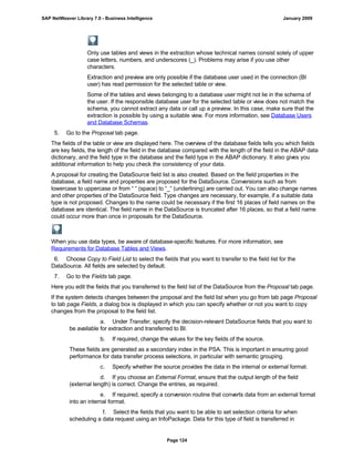Only use tables and views in the extraction whose technical names consist solely of upper
case letters, numbers, and underscores (_). Problems may arise if you use other
characters.
Extraction and preview are only possible if the database user used in the connection (BI
user) has read permission for the selected table or view.
Some of the tables and views belonging to a database user might not lie in the schema of
the user. If the responsible database user for the selected table or view does not match the
schema, you cannot extract any data or call up a preview. In this case, make sure that the
extraction is possible by using a suitable view. For more information, see Database Users
and Database Schemas.
5. Go to the Proposal tab page.
The fields of the table or view are displayed here. The overview of the database fields tells you which fields
are key fields, the length of the field in the database compared with the length of the field in the ABAP data
dictionary, and the field type in the database and the field type in the ABAP dictionary. It also gives you
additional information to help you check the consistency of your data.
A proposal for creating the DataSource field list is also created. Based on the field properties in the
database, a field name and properties are proposed for the DataSource. Conversions such as from
lowercase to uppercase or from “ “ (space) to “_“ (underlining) are carried out. You can also change names
and other properties of the DataSource field. Type changes are necessary, for example, if a suitable data
type is not proposed. Changes to the name could be necessary if the first 16 places of field names on the
database are identical. The field name in the DataSource is truncated after 16 places, so that a field name
could occur more than once in proposals for the DataSource.
When you use data types, be aware of database-specific features. For more information, see
Requirements for Database Tables and Views.
6. Choose Copy to Field List to select the fields that you want to transfer to the field list for the
DataSource. All fields are selected by default.
7. Go to the Fields tab page.
Here you edit the fields that you transferred to the field list of the DataSource from the Proposal tab page.
If the system detects changes between the proposal and the field list when you go from tab page Proposal
to tab page Fields, a dialog box is displayed in which you can specify whether or not you want to copy
changes from the proposal to the field list.
a. Under Transfer, specify the decision-relevant DataSource fields that you want to
be available for extraction and transferred to BI.
b. If required, change the values for the key fields of the source.
These fields are generated as a secondary index in the PSA. This is important in ensuring good
performance for data transfer process selections, in particular with semantic grouping.
c. Specify whether the source provides the data in the internal or external format.
d. If you choose an External Format, ensure that the output length of the field
(external length) is correct. Change the entries, as required.
e. If required, specify a conversion routine that converts data from an external format
into an internal format.
f. Select the fields that you want to be able to set selection criteria for when
scheduling a data request using an InfoPackage. Data for this type of field is transferred in
SAP NetWeaver Library 7.0 - Business Intelligence January 2009
Page 124
 