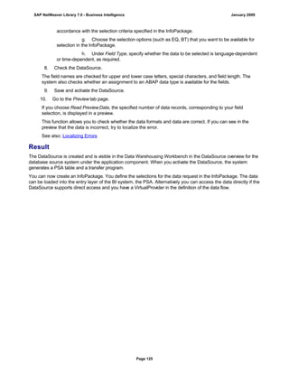 accordance with the selection criteria specified in the InfoPackage.
g. Choose the selection options (such as EQ, BT) that you want to be available for
selection in the InfoPackage.
h. Under Field Type, specify whether the data to be selected is language-dependent
or time-dependent, as required.
8. Check the DataSource.
The field names are checked for upper and lower case letters, special characters, and field length. The
system also checks whether an assignment to an ABAP data type is available for the fields.
9. Save and activate the DataSource.
10. Go to the Preview tab page.
If you choose Read PreviewData, the specified number of data records, corresponding to your field
selection, is displayed in a preview.
This function allows you to check whether the data formats and data are correct. If you can see in the
preview that the data is incorrect, try to localize the error.
See also: Localizing Errors
Result
The DataSource is created and is visible in the Data Warehousing Workbench in the DataSource overview for the
database source system under the application component. When you activate the DataSource, the system
generates a PSA table and a transfer program.
You can now create an InfoPackage. You define the selections for the data request in the InfoPackage. The data
can be loaded into the entry layer of the BI system, the PSA. Alternatively you can access the data directly if the
DataSource supports direct access and you have a VirtualProvider in the definition of the data flow.
SAP NetWeaver Library 7.0 - Business Intelligence January 2009
Page 125
 
