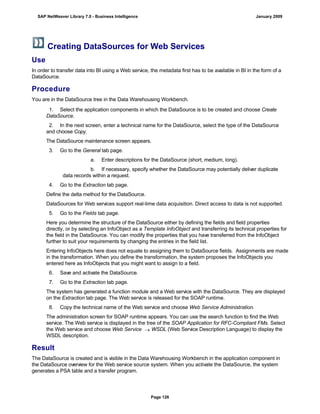 Creating DataSources for Web Services
Use
In order to transfer data into BI using a Web service, the metadata first has to be available in BI in the form of a
DataSource.
Procedure
You are in the DataSource tree in the Data Warehousing Workbench.
. . .
1. Select the application components in which the DataSource is to be created and choose Create
DataSource.
2. In the next screen, enter a technical name for the DataSource, select the type of the DataSource
and choose Copy.
The DataSource maintenance screen appears.
3. Go to the General tab page.
a. Enter descriptions for the DataSource (short, medium, long).
b. If necessary, specify whether the DataSource may potentially deliver duplicate
data records within a request.
4. Go to the Extraction tab page.
Define the delta method for the DataSource.
DataSources for Web services support real-time data acquisition. Direct access to data is not supported.
5. Go to the Fields tab page.
Here you determine the structure of the DataSource either by defining the fields and field properties
directly, or by selecting an InfoObject as a Template InfoObject and transferring its technical properties for
the field in the DataSource. You can modify the properties that you have transferred from the InfoObject
further to suit your requirements by changing the entries in the field list.
Entering InfoObjects here does not equate to assigning them to DataSource fields. Assignments are made
in the transformation. When you define the transformation, the system proposes the InfoObjects you
entered here as InfoObjects that you might want to assign to a field.
6. Save and activate the DataSource.
7. Go to the Extraction tab page.
The system has generated a function module and a Web service with the DataSource. They are displayed
on the Extraction tab page. The Web service is released for the SOAP runtime.
8. Copy the technical name of the Web service and choose Web Service Administration.
The administration screen for SOAP runtime appears. You can use the search function to find the Web
service. The Web service is displayed in the tree of the SOAP Application for RFC-Compliant FMs. Select
the Web service and choose Web Service  WSDL (Web Service Description Language) to display the
WSDL description.
Result
The DataSource is created and is visible in the Data Warehousing Workbench in the application component in
the DataSource overview for the Web service source system. When you activate the DataSource, the system
generates a PSA table and a transfer program.
SAP NetWeaver Library 7.0 - Business Intelligence January 2009
Page 126
 