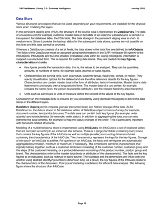Data Store
Various structures and objects that can be used, depending on your requirements, are available for the physical
store when modeling the layers.
In the persistent staging area (PSA), the structure of the source data is represented by DataSources. The data
of a business unit (for example, customer master data or item data of an order) for a DataSource is stored in a
transparent, flat database table, the PSA table. The data storage in the persistent staging area is short- to
medium-term. Since it provides the backup status for the subsequent data stores, queries are not possible on
this level and this data cannot be archived.
Whereas a DataSource consists of a set of fields, the data stores in the data flow are defined by InfoObjects.
The fields of the DataSource must be assigned using transformations in the SAP NetWeaver BI system to the
InfoObjects. InfoObjects are thus the smallest (metadata) units within BI. Using InfoObjects, information is
mapped in a structured form. This is required for building data stores. They are divided into key figures,
characteristics and units.
● Key figures provide the transaction data, that is, the values to be analyzed. They can be quantities,
amounts, or numbers of items, for example sales volumes or sales figures.
● Characteristics are sorting keys, such as product, customer group, fiscal year, period, or region. They
specify classification options for the dataset and are therefore reference objects for the key figures.
Characteristics can contain master data in the form of attributes, texts or hierarchies. Master data is data
that remains unchanged over a long period of time. The master data of a cost center, for example,
contains the name (text), the person responsible (attribute), and the relevant hierarchy area (hierarchy).
● Units such as currencies or units of measure define the context of the values of the key figures.
Consistency on the metadata level is ensured by you consistently using identical InfoObjects to define the data
stores in the different layers.
DataStore objects permit complete granular (document level) and historic storage of the data. As for
DataSources, the data is stored in flat database tables. A DataStore object consists of a key (for example,
document number, item) and a data area. The data area can contain both key figures (for example, order
quantity) and characteristics (for example, order status). In addition to aggregating the data, you can also
overwrite the data contents, for example to map the status changes of the order. This is particularly important
with document-related structures.
Modeling of a multidimensional store is implemented using InfoCubes. An InfoCube is a set of relational tables
that are compiled according to an enhanced star schema. There is a (large) fact table (containing many rows)
that contains the key figures of the InfoCube as well as multiple (smaller) surrounding dimension tables
containing the characteristics of the InfoCube. The characteristics represent the keys for the key figures. Storage
of the data in an InfoCube is additive. For queries on an InfoCube, the facts and key figures are automatically
aggregated (summation, minimum or maximum) if necessary. The dimensions combine characteristics that
logically belong together, such as a customer dimension consisting of the customer number, customer group and
the steps of the customer hierarchy, or a product dimension consisting of the product number, product group and
brand. The characteristics refer to the master data (texts or attributes of the characteristic). The facts are the key
figures to be evaluated, such as revenue or sales volume. The fact table and the dimensions are linked with one
another using abstract identifying numbers (dimension IDs). As a result, the key figures of the InfoCube relate to
the characteristics of the dimension. This type of modeling is optimized for efficient data analysis. The following
figure shows the structure of an InfoCube:
SAP NetWeaver Library 7.0 - Business Intelligence January 2009
Page 10
 