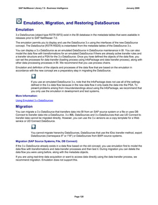 Emulation, Migration, and Restoring DataSources
Emulation
3.x DataSources (object type R3TR ISFS) exist in the BI database in the metadata tables that were available in
releases prior to SAP NetWeaver 7.0.
The emulation permits you to display and use the DataSource 3.x using the interfaces of the new DataSource
concept. The DataSource (R3TR RSDS) is instantiated from the metadata tables of the DataSource 3.x.
You can display a 3.x DataSource as an emulated DataSource in DataSource maintenance in BI. You can also
model the data flow with transformations for an emulated DataSource if there are already active transfer rules and
a transfer structure and a PSA for the 3.x DataSource. Once you have defined the objects of the data flow, you
can set the processes for data transfer (loading process using InfoPackage and data transfer process), along with
other data processing processes in BI. We recommend that you use process chains.
Emulation and definition of the objects and processes of the data flow that are based on the emulation in
accordance with the new concept are a preparatory step in migrating the DataSource.
If you use an emulated DataSource 3.x, note that the InfoPackage does not use all of the settings
defined in the 3.x data flow because in the new data flow it only loads the data into the PSA. To
prevent problems arising from misunderstandings about using the InfoPackage, we recommend that
you only use the emulation in development and test systems.
More Information:
Using Emulated 3.x DataSources
Migration
You can migrate a 3.x DataSource that transfers data into BI from an SAP source system or a file or uses DB
Connect to transfer data into a DataSource. 3.x XML DataSources and 3.x DataSources that use UD Connect to
transfer data cannot be migrated directly. However, you can use the 3.x versions as a copy template for a Web
service or UD Connect DataSource.
You cannot migrate hierarchy DataSources, DataSources that use the IDoc transfer method, export
DataSources (namespace 8* or /*/8*) or DataSources from BAPI source systems.
Migration (SAP Source Systems, File, DB Connect)
If the 3.x DataSource already exists in a data flow based on the old concept, you use emulation first to model the
data flow with transformations and data transfer processes and then test it. During migration you can delete the
data flow you were using before, along with the metadata objects.
If you are using real-time data acquisition or want to access data directly using the data transfer process, we
recommend migration. Emulation does not support this.
SAP NetWeaver Library 7.0 - Business Intelligence January 2009
Page 128
 