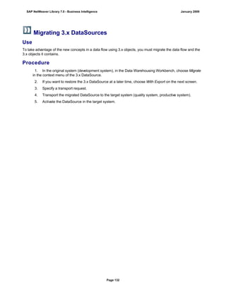 Migrating 3.x DataSources
Use
To take advantage of the new concepts in a data flow using 3.x objects, you must migrate the data flow and the
3.x objects it contains.
Procedure
. . .
1. In the original system (development system), in the Data Warehousing Workbench, choose Migrate
in the context menu of the 3.x DataSource.
2. If you want to restore the 3.x DataSource at a later time, choose With Export on the next screen.
3. Specify a transport request.
4. Transport the migrated DataSource to the target system (quality system, productive system).
5. Activate the DataSource in the target system.
SAP NetWeaver Library 7.0 - Business Intelligence January 2009
Page 132
 