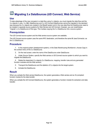 Migrating 3.x DataSources (UD Connect, Web Service)
Use
To take advantage of the new concepts in a data flow using 3.x objects, you must migrate the data flow and the
3.x objects it uses. 3.x XML DataSources and 3.x UD Connect DataSources cannot be migrated in the standard
way because the 3.x objects are created in the Myself system and in the new data flow the DataSources need to
be created in separate source systems for Web Service and UD Connect. However, you can nevertheless
“migrate“ a 3.x DataSource of this type. This involves copying the 3.x DataSource into a source system.
Prerequisites
The UD Connect source system and the Web service source system are available.
The UD Connect source system uses the same RFC destination, and therefore the same BI Java Connector, as
the 3.x DataSource.
Procedure
. . .
1. In the original system (development system), in the Data Warehousing Workbench, choose Copy in
the context menu of the 3.x DataSource.
2. On the next screen, enter the name of the DataSource under DataSource.
3. Under Source System, specify the Web service or UD Connect source system to which you want to
migrate the DataSource.
4. Delete the dependent 3.x objects (3.x DataSource, mapping, transfer rules and any generated
function modules and the Web service).
5. Transport the DataSource and the deletion of 3.x objects into the target system.
6. Activate the DataSource.
Result
When you activate the Web service DataSource, the system generates a Web service and an rfc-compliant
function module for the data transfer.
When you activate the UD Connect DataSource, the system generates a function module for extraction and data
transfer.
SAP NetWeaver Library 7.0 - Business Intelligence January 2009
Page 133
 