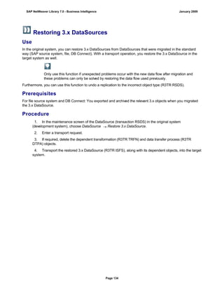 Restoring 3.x DataSources
Use
In the original system, you can restore 3.x DataSources from DataSources that were migrated in the standard
way (SAP source system, file, DB Connect). With a transport operation, you restore the 3.x DataSource in the
target system as well.
Only use this function if unexpected problems occur with the new data flow after migration and
these problems can only be solved by restoring the data flow used previously.
Furthermore, you can use this function to undo a replication to the incorrect object type (R3TR RSDS).
Prerequisites
For file source system and DB Connect: You exported and archived the relevant 3.x objects when you migrated
the 3.x DataSource.
Procedure
. . .
1. In the maintenance screen of the DataSource (transaction RSDS) in the original system
(development system), choose DataSource  Restore 3.x DataSource.
2. Enter a transport request.
3. If required, delete the dependent transformation (R3TR TRFN) and data transfer process (R3TR
DTPA) objects.
4. Transport the restored 3.x DataSource (R3TR ISFS), along with its dependent objects, into the target
system.
SAP NetWeaver Library 7.0 - Business Intelligence January 2009
Page 134
 