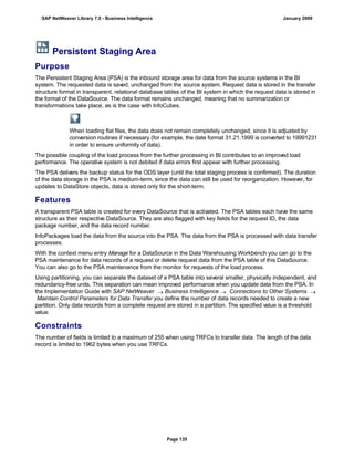 Persistent Staging Area
Purpose
The Persistent Staging Area (PSA) is the inbound storage area for data from the source systems in the BI
system. The requested data is saved, unchanged from the source system. Request data is stored in the transfer
structure format in transparent, relational database tables of the BI system in which the request data is stored in
the format of the DataSource. The data format remains unchanged, meaning that no summarization or
transformations take place, as is the case with InfoCubes.
When loading flat files, the data does not remain completely unchanged, since it is adjusted by
conversion routines if necessary (for example, the date format 31.21.1999 is converted to 19991231
in order to ensure uniformity of data).
The possible coupling of the load process from the further processing in BI contributes to an improved load
performance. The operative system is not debited if data errors first appear with further processing.
The PSA delivers the backup status for the ODS layer (until the total staging process is confirmed). The duration
of the data storage in the PSA is medium-term, since the data can still be used for reorganization. However, for
updates to DataStore objects, data is stored only for the short-term.
Features
A transparent PSA table is created for every DataSource that is activated. The PSA tables each have the same
structure as their respective DataSource. They are also flagged with key fields for the request ID, the data
package number, and the data record number.
InfoPackages load the data from the source into the PSA. The data from the PSA is processed with data transfer
processes.
With the context menu entry Manage for a DataSource in the Data Warehousing Workbench you can go to the
PSA maintenance for data records of a request or delete request data from the PSA table of this DataSource.
You can also go to the PSA maintenance from the monitor for requests of the load process.
Using partitioning, you can separate the dataset of a PSA table into several smaller, physically independent, and
redundancy-free units. This separation can mean improved performance when you update data from the PSA. In
the Implementation Guide with SAP NetWeaver  Business Intelligence  Connections to Other Systems 
Maintain Control Parameters for Data Transfer you define the number of data records needed to create a new
partition. Only data records from a complete request are stored in a partition. The specified value is a threshold
value.
Constraints
The number of fields is limited to a maximum of 255 when using TRFCs to transfer data. The length of the data
record is limited to 1962 bytes when you use TRFCs.
SAP NetWeaver Library 7.0 - Business Intelligence January 2009
Page 135
 