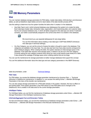 DB Memory Parameters
Use
You can maintain database storage parameters for PSA tables, master data tables, InfoCube fact- and dimension
tables, as well as DataStore object tables and error stack tables of the data transfer process (DTP).
Use this setting to determine how the system handles the table when it creates it in the database:
1. Use Data Type to set in which physical database area (tablespace) the system is to create the table.
Each data type (master data, transaction data, organization- and Customizing data, and customer data)
has its own physical database area, in which all tables assigned to this data type are stored. If selected
correctly, your table is automatically assigned to the correct area when it is created in the database.
We recommend you use separate tablespaces for very large tables.
You can find information about creating a new data type in SAP Note 0046272 (Introduce
new data type in technical settings).
1. Via Size Category, you can set the amount of space the table is thought to need in the database. Five
categories are available in the input help. You can also see here how many data records correspond to
each individual category. When creating the table, the system reserves an initial storage space in the
database. If the table later requires more storage space, it obtains it as set out in the size category.
Correctly setting the size category prevents there being too many small extents (save areas) for a table.
It also prevents the wastage of storage space when creating extents that are too large.
You can use the maintenance for storage parameters to better manage databases that support this concept.
You can find additional information about the data type and size category parameters in the ABAP Dictionary
table documentation, under Technical Settings.
PSA Table
For PSA tables, you access the database storage parameter maintenance by choosing Goto  Technical
Attributes in DataSource maintenance. In dataflow 3.x, you access this setting Extras  Maintain DB-Storage
Parameters in the menu of the transfer rule maintenance.
You can also assign storage parameters for a PSA table already in the system. However, this has no effect on
the existing table. If the system generates a new PSA version (a new PSA table) due to changes to the
DataSource, this is created in the data area for the current storage parameters.
InfoObject Tables
For InfoObject tables, you can find the maintenance of database storage parameters under Extras  Maintain DB
Storage Parameters in the InfoObject maintenance menu.
InfoCube/Aggregate Fact and Dimension Tables
For fact and dimension tables, you can find the maintenance of database storage parameters under Extras  DB
Performance  Maintain DB Storage Parameters in the InfoCube maintenance menu.
SAP NetWeaver Library 7.0 - Business Intelligence January 2009
Page 136
 