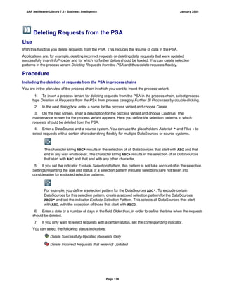Deleting Requests from the PSA
Use
With this function you delete requests from the PSA. This reduces the volume of data in the PSA.
Applications are, for example, deleting incorrect requests or deleting delta requests that were updated
successfully in an InfoProvider and for which no further deltas should be loaded. You can create selection
patterns in the process variant Deleting Requests from the PSA and thus delete requests flexibly.
Procedure
Including the deletion of requests from the PSA in process chains
You are in the plan view of the process chain in which you want to insert the process variant.
. . .
1. To insert a process variant for deleting requests from the PSA in the process chain, select process
type Deletion of Requests from the PSA from process category Further BI Processes by double-clicking.
2. In the next dialog box, enter a name for the process variant and choose Create.
3. On the next screen, enter a description for the process variant and choose Continue. The
maintenance screen for the process variant appears. Here you define the selection patterns to which
requests should be deleted from the PSA.
4. Enter a DataSource and a source system. You can use the placeholders Asterisk * and Plus + to
select requests with a certain character string flexibly for multiple DataSources or source systems.
The character string ABC* results in the selection of all DataSources that start with ABC and that
end in any way whatsoever. The character string ABC+ results in the selection of all DataSources
that start with ABC and that end with any other character.
5. If you set the indicator Exclude Selection Pattern, this pattern is not take account of in the selection.
Settings regarding the age and status of a selection pattern (request selections) are not taken into
consideration for excluded selection patterns.
For example, you define a selection pattern for the DataSources ABC*. To exclude certain
DataSources for this selection pattern, create a second selection pattern for the DataSources
ABCD* and set the indicator Exclude Selection Pattern. This selects all DataSources that start
with ABC, with the exception of those that start with ABCD.
6. Enter a date or a number of days in the field Older than, in order to define the time when the requests
should be deleted.
7. If you only want to select requests with a certain status, set the corresponding indicator.
You can select the following status indicators:
Delete Successfully Updated Requests Only
Delete Incorrect Requests that were not Updated
SAP NetWeaver Library 7.0 - Business Intelligence January 2009
Page 138
 