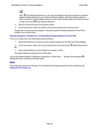 With Copy Request Selections you can copy the settings for the age and status of a selection
pattern (request selections) to any number of selection patterns. Select the selection pattern to
which you want to copy the settings, place the cursor on the selection pattern from which you want
to copy, and choose Copy Request Selections.
8. Save your entries and return to the previous screen.
9. On the next screen, confirm the insertion of the process variant into the process chain.
The plan view of the process chain appears. The process variant for deleting requests from the PSA is
included in your process chain.
Deleting requests for a DataSource in the Data Warehousing Workbench from the PSA
You are in an object tree in the Data Warehousing Workbench.
. . .
1. Select the DataSource for which you want to delete requests from the PSA and choose Manage.
2. On the next screen, select one or more requests from the list and choose Delete Request from
DB.
3. When asked whether you want to delete the request(s), confirm.
The system deletes the requests from the PSA table.
You can also delete requests in DataSource maintenance. Choose Goto  Manage PSA (pushbutton ).
Starting with step 2, proceed as described above.
Note
The change log is stored as a PSA table. For information about deleting requests from the change log, see
Deleting from the Change Log.
SAP NetWeaver Library 7.0 - Business Intelligence January 2009
Page 139
 