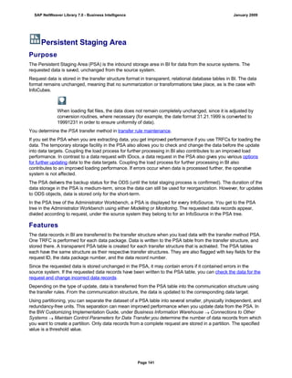 Persistent Staging Area
Purpose
The Persistent Staging Area (PSA) is the inbound storage area in BI for data from the source systems. The
requested data is saved, unchanged from the source system.
Request data is stored in the transfer structure format in transparent, relational database tables in BI. The data
format remains unchanged, meaning that no summarization or transformations take place, as is the case with
InfoCubes.
When loading flat files, the data does not remain completely unchanged, since it is adjusted by
conversion routines, where necessary (for example, the date format 31.21.1999 is converted to
19991231 in order to ensure uniformity of data).
You determine the PSA transfer method in transfer rule maintenance.
If you set the PSA when you are extracting data, you get improved performance if you use TRFCs for loading the
data. The temporary storage facility in the PSA also allows you to check and change the data before the update
into data targets. Coupling the load process for further processing in BI also contributes to an improved load
performance. In contrast to a data request with IDocs, a data request in the PSA also gives you various options
for further updating data to the data targets. Coupling the load process for further processing in BI also
contributes to an improved loading performance. If errors occur when data is processed further, the operative
system is not affected.
The PSA delivers the backup status for the ODS (until the total staging process is confirmed). The duration of the
data storage in the PSA is medium-term, since the data can still be used for reorganization. However, for updates
to ODS objects, data is stored only for the short-term.
In the PSA tree of the Administrator Workbench, a PSA is displayed for every InfoSource. You get to the PSA
tree in the Administrator Workbench using either Modeling or Monitoring. The requested data records appear,
divided according to request, under the source system they belong to for an InfoSource in the PSA tree.
Features
The data records in BI are transferred to the transfer structure when you load data with the transfer method PSA.
One TRFC is performed for each data package. Data is written to the PSA table from the transfer structure, and
stored there. A transparent PSA table is created for each transfer structure that is activated. The PSA tables
each have the same structure as their respective transfer structures. They are also flagged with key fields for the
request ID, the data package number, and the data record number.
Since the requested data is stored unchanged in the PSA, it may contain errors if it contained errors in the
source system. If the requested data records have been written to the PSA table, you can check the data for the
request and change incorrect data records.
Depending on the type of update, data is transferred from the PSA table into the communication structure using
the transfer rules. From the communication structure, the data is updated to the corresponding data target.
Using partitioning, you can separate the dataset of a PSA table into several smaller, physically independent, and
redundancy-free units. This separation can mean improved performance when you update data from the PSA. In
the BW Customizing Implementation Guide, under Business Information Warehouse  Connections to Other
Systems  Maintain Control Parameters for Data Transfer,you determine the number of data records from which
you want to create a partition. Only data records from a complete request are stored in a partition. The specified
value is a threshold value.
SAP NetWeaver Library 7.0 - Business Intelligence January 2009
Page 141
 