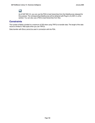 As of SAP BW 3.0, you can use the PSA to load hierarchies from the DataSources released for
this purpose. The corresponding DataSources will be delivered with Plug-In (-A) 2001.2, at the
earliest. You can also use a PSA to load hierarchies from files.
Constraints
The number of fields is limited to a maximum of 255 when using TRFCs to transfer data. The length of the data
record is limited to 1962 bytes when you use TRFCs.
Data transfer with IDocs cannot be used in connection with the PSA.
SAP NetWeaver Library 7.0 - Business Intelligence January 2009
Page 142
 