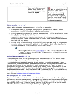 that writes the data packages to
the data targets one after the
other. Posting of the data occurs
in serial by request.
Note the following when using
transfer and update routines:
If you choose this processing
option and request processing
takes place serially during loading,
the global data is kept as long as
the process with which the data is
processed is in existence.
Further updating from the PSA
Several options are available to update the data from the PSA into the data targets.
● To immediately update the request data in the background, select the request in the PSA tree and
choose Context Menu (Right Mouse Button)  Start Update Immediately.
● To schedule a request update using the Scheduler, select the request in the PSA tree and choose Context
Menu (Right Mouse Button)  Schedule Update.
The Scheduler (PSA Subsequent Update) appears. Here you can define the scheduling options for
background processing. For data with flexible update, you can also specify and select update parameters
where data needs to be updated.
● To further update the data automatically in the corresponding data target, wait until all the data packages
have arrived and have been successfully updated in the PSA, and select Update in DataTarget from the
Processing tab page when you schedule the InfoPackage in the Scheduler.
When using the InfoPackage in a process chain, this setting is hidden in the scheduler. This
is because the setting is represented by its own process type in process chain maintenance
and is maintained there.
Simulating/canceling update from PSA
To simulate the data update for a request using the Monitor, select the request in the PSA tree, and choose
Context menu (right mouse button)  Simulate/Cancel update.
The monitor detail screen appears. On the Detail tab page, select one or more data packages and choose
Simulate Update. In the following screen, define the simulation selections and select Execute Simulation. Enter
the data records for which you want to simulate the update and choose Continue. You see the data in the
communication structure format. In the case of data with flexible updating, you can change to the view for data
target data records. In the data target screen you can display the records belonging to the communication
structure for selected records in a second window. If you have activated debugging, the ABAP Debugger appears
and you can execute the error analysis there.
More information: Update Simulation in the Extraction Monitor
Processing several PSA requests at once
To process several PSA requests at once, select the PSA in the PSA tree and choose Context Menu (Right
Mouse Button)  Process Several Requests. You have the option of starting the update for the selected requests
immediately or using the scheduler to schedule them. The individual requests are scheduled one after the other in
the scheduler. You can delete the selected requests collectively using this function. You can also call detailed
information, the monitor, or the content display for the corresponding data target.
SAP NetWeaver Library 7.0 - Business Intelligence January 2009
Page 145
 