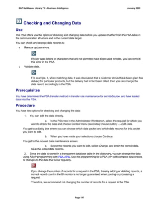 Checking and Changing Data
Use
The PSA offers you the option of checking and changing data before you update it further from the PSA table in
the communication structure and in the current data target.
You can check and change data records to
 Remove update errors.
If lower case letters or characters that are not permitted have been used in fields, you can remove
this error in the PSA.
 Validate data.
For example, if, when matching data, it was discovered that a customer should have been given free
delivery for particular products, but the delivery had in fact been billed, then you can change the
data record accordingly in the PSA.
Prerequisites
You have determined the PSA transfer method in transfer rule maintenance for an InfoSource, and have loaded
data into the PSA.
Procedure
You have two options for checking and changing the data:
. . .
1. You can edit the data directly.
. . .
a. In the PSA tree in the Administrator Workbench, select the request for which you
want to check the data and choose Context menu (secondary mouse button)  Edit Data.
You get to a dialog box where you can choose which data packet and which data records for this packet
you want to edit.
b. When you have made your selections choose Continue.
You get to the request data maintenance screen.
c. Select the records you want to edit, select Change, and enter the correct data.
Save the edited data records.
2. Since the data is stored in a transparent database table in the dictionary, you can change the data
using ABAP programming with PSA-APIs. Use the programming for a PSA-API with complex data checks
or changes to the data that occur regularly.
If you change the number of records for a request in the PSA, thereby adding or deleting records, a
correct record count in the BI monitor is no longer guaranteed when posting or processing a
request.
Therefore, we recommend not changing the number of records for a request in the PSA.
SAP NetWeaver Library 7.0 - Business Intelligence January 2009
Page 147
 