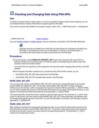 Checking and Changing Data Using PSA-APIs
Use
To perform complex checks on data records, or to carry out specific changes to data records regularly, you can
use delivered function modules (PSA-APIs) to program against a PSA table.
If you want to execute data validation with program support, select Tools  ABAP Workbench  Development
 ABAP Editor and create a program.
If you use transfer routines or update routines it may be necessary to read data in the PSA table afterwards.
Employee bonuses are loaded into an InfoCube and sales figures for employees are loaded into a
PSA table. If an employee’s bonus is to be calculated in a routine in the transformation, in
accordance with his/her sales, the sales must be read from the PSA table.
Procedure
. . .
Call up the function module RSSM_API_REQUEST_GET to get a list of requests with request ID for a
particular InfoSource of a particular type. You have the option of restricting request output using a time
restriction and/or the transfer method.
You must know the request ID, as the request ID is the key that makes managing data records in the PSA
possible.
With the request information received so far, and with the help of the function module, you can
1. read RSAR_ODS_API_GET data records from the PSA table
1. write RSAR_ODS_API_PUT changed data records in the PSA table.
RSAR_ODS_API_GET
You can call up the function module RSAR_ODS_API_GET with the list of request IDs given by the function
module RSSM_API_REQUEST_GET. The function module RSAR_ODS_API_GET no longer recognizes
InfoSources on the interface, rather it recognizes the request IDs instead. With the parameter I_T_SELECTIONS,
you can restrict reading data records in the PSA table with reference to the fields of the transfer structure. In your
program, the selections are filled and transferred to the parameter I_T_SELECTIONS.
The import parameter causes the function module to output the data records in the parameter E_T_DATA. Data
output is unstructured, since the function module RSAR_ODS_API_GET works generically, and therefore does
not recognize the specific structure of the PSA. You can find information on the field in the PSA table using the
parameter E_T_RSFIELDTXT.
RSAR_ODS_API_PUT
After merging or checking and subsequently changing the data, you can write the altered data records into the
PSA table with the function module RSAR_ODS_API_PUT. To be able to write request data into the table with
the help of this function module, you have to enter the corresponding request ID. The parameter E_T_DATA
contains the changed data records.
SAP NetWeaver Library 7.0 - Business Intelligence January 2009
Page 149
 