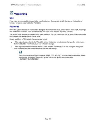 Versioning
Use
If you make an incompatible change to the transfer structure (for example, length changes or the deletion of
fields), a version is assigned to the PSA table.
Features
When the system detects an incompatible change to the transfer structure, a new version of the PSA, meaning a
new PSA table, is created. Data is written to the new table when the next request is updated.
The original table remains unchanged and is given a version. You can continue to use all of the PSA functions for
each request that was written to the old table.
Data is read from a PSA table in the appropriate format.
 If the request was written to the PSA table before the transfer structure was changed, the system uses
the format that the transfer structure had before the change.
 If the request was been written to the PSA table after the transfer structure was changed, the system
uses the format that the transfer structure has after the change.
If you program against function module RSAR_ODS_API_GET, you can determine that the data is
read into the structure of the current version from an old version using parameter
I_CURRENT_DATAFORMAT.
SAP NetWeaver Library 7.0 - Business Intelligence January 2009
Page 151
 