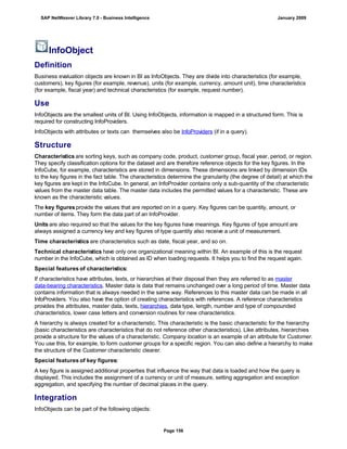 InfoObject
Definition
Business evaluation objects are known in BI as InfoObjects. They are divide into characteristics (for example,
customers), key figures (for example, revenue), units (for example, currency, amount unit), time characteristics
(for example, fiscal year) and technical characteristics (for example, request number).
Use
InfoObjects are the smallest units of BI. Using InfoObjects, information is mapped in a structured form. This is
required for constructing InfoProviders.
InfoObjects with attributes or texts can themselves also be InfoProviders (if in a query).
Structure
Characteristics are sorting keys, such as company code, product, customer group, fiscal year, period, or region.
They specify classification options for the dataset and are therefore reference objects for the key figures. In the
InfoCube, for example, characteristics are stored in dimensions. These dimensions are linked by dimension IDs
to the key figures in the fact table. The characteristics determine the granularity (the degree of detail) at which the
key figures are kept in the InfoCube. In general, an InfoProvider contains only a sub-quantity of the characteristic
values from the master data table. The master data includes the permitted values for a characteristic. These are
known as the characteristic values.
The key figures provide the values that are reported on in a query. Key figures can be quantity, amount, or
number of items. They form the data part of an InfoProvider.
Units are also required so that the values for the key figures have meanings. Key figures of type amount are
always assigned a currency key and key figures of type quantity also receive a unit of measurement.
Time characteristics are characteristics such as date, fiscal year, and so on.
Technical characteristics have only one organizational meaning within BI. An example of this is the request
number in the InfoCube, which is obtained as ID when loading requests. It helps you to find the request again.
Special features of characteristics:
If characteristics have attributes, texts, or hierarchies at their disposal then they are referred to as master
data-bearing characteristics. Master data is data that remains unchanged over a long period of time. Master data
contains information that is always needed in the same way. References to this master data can be made in all
InfoProviders. You also have the option of creating characteristics with references. A reference characteristics
provides the attributes, master data, texts, hierarchies, data type, length, number and type of compounded
characteristics, lower case letters and conversion routines for new characteristics.
A hierarchy is always created for a characteristic. This characteristic is the basic characteristic for the hierarchy
(basic characteristics are characteristics that do not reference other characteristics). Like attributes, hierarchies
provide a structure for the values of a characteristic. Company location is an example of an attribute for Customer.
You use this, for example, to form customer groups for a specific region. You can also define a hierarchy to make
the structure of the Customer characteristic clearer.
Special features of key figures:
A key figure is assigned additional properties that influence the way that data is loaded and how the query is
displayed. This includes the assignment of a currency or unit of measure, setting aggregation and exception
aggregation, and specifying the number of decimal places in the query.
Integration
InfoObjects can be part of the following objects:
. . .
SAP NetWeaver Library 7.0 - Business Intelligence January 2009
Page 156
 
