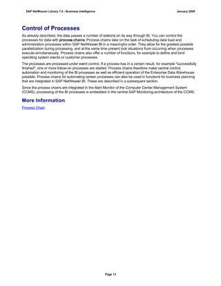 Control of Processes
As already described, the data passes a number of stations on its way through BI. You can control the
processes for data with process chains. Process chains take on the task of scheduling data load and
administration processes within SAP NetWeaver BI in a meaningful order. They allow for the greatest possible
parallelization during processing, and at the same time prevent lock situations from occurring when processes
execute simultaneously. Process chains also offer a number of functions, for example to define and bind
operating system events or customer processes.
The processes are processed under event control. If a process has in a certain result, for example "successfully
finished", one or more follow-on processes are started. Process chains therefore make central control,
automation and monitoring of the BI processes as well as efficient operation of the Enterprise Data Warehouse
possible. Process chains for automating certain processes can also be used in functions for business planning
that are integrated in SAP NetWeaver BI. These are described in a subsequent section.
Since the process chains are integrated in the Alert Monitor of the Computer Center Management System
(CCMS), processing of the BI processes is embedded in the central SAP Monitoring architecture of the CCMS.
More Information
Process Chain
SAP NetWeaver Library 7.0 - Business Intelligence January 2009
Page 13
 