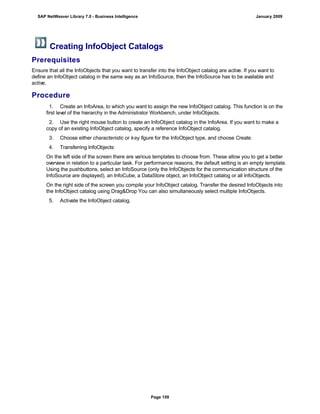 Creating InfoObject Catalogs
Prerequisites
Ensure that all the InfoObjects that you want to transfer into the InfoObject catalog are active. If you want to
define an InfoObject catalog in the same way as an InfoSource, then the InfoSource has to be available and
active.
Procedure
. . .
1. Create an InfoArea, to which you want to assign the new InfoObject catalog. This function is on the
first level of the hierarchy in the Administrator Workbench, under InfoObjects.
2. Use the right mouse button to create an InfoObject catalog in the InfoArea. If you want to make a
copy of an existing InfoObject catalog, specify a reference InfoObject catalog.
3. Choose either characteristic or key figure for the InfoObject type, and choose Create.
4. Transferring InfoObjects:
On the left side of the screen there are various templates to choose from. These allow you to get a better
overview in relation to a particular task. For performance reasons, the default setting is an empty template.
Using the pushbuttons, select an InfoSource (only the InfoObjects for the communication structure of the
InfoSource are displayed), an InfoCube, a DataStore object, an InfoObject catalog or all InfoObjects.
On the right side of the screen you compile your InfoObject catalog. Transfer the desired InfoObjects into
the InfoObject catalog using Drag&Drop You can also simultaneously select multiple InfoObjects.
5. Activate the InfoObject catalog.
SAP NetWeaver Library 7.0 - Business Intelligence January 2009
Page 159
 