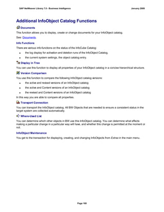 Additional InfoObject Catalog Functions
Documents
This function allows you to display, create or change documents for your InfoObject catalog.
See: Documents.
Info Functions
There are various info-functions on the status of the InfoCube Catalog:
 the log display for activation and deletion runs of the InfoObject Catalog,
 the current system settings, the object catalog entry.
Display in Tree
You can use this function to display all properties of your InfoObject catalog in a concise hierarchical structure.
Version Comparison
You use this function to compare the following InfoObject catalog versions:
 the active and revised versions of an InfoObject catalog
 the active and Content versions of an InfoObject catalog
 the revised and Content versions of an InfoObject catalog
In this way you are able to compare all properties.
Transport Connection
You can transport the InfoObject catalog. All BW Objects that are needed to ensure a consistent status in the
target system are collected automatically.
Where-Used List
You can determine which other objects in BW use this InfoObject catalog. You can determine what effects
making a particular change in a particular way will have, and whether this change is permitted at the moment or
not.
InfoObject Maintenance
You get to the transaction for displaying, creating, and changing InfoObjects from Extras in the main menu.
SAP NetWeaver Library 7.0 - Business Intelligence January 2009
Page 160
 