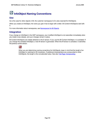 InfoObject Naming Conventions
Use
As is the case for other objects in BI, the customer namespace A-Z is also reserved for InfoObjects.
When you create an InfoObject, the name you give it has to begin with a letter. BI Content InfoObjects start with
0.
For more information about namespaces, see Namespaces for BI Objects.
Integration
If you change an InfoObject in the SAP namespace, your modified InfoObject is not overwritten immediately when
you install a new release, and your changes remain in place.
BI Content InfoObjects are initially delivered in the D version. If you use the BI Content InfoObject, it is activated. If
you change the activated InfoObject, a new M version is generated. When this M version is activated, it overwrites
the previous active version.
When you are determining naming conventions for InfoObjects, keep in mind that the length of an
InfoObject is restricted to 60 characters. If additional characteristics are compounded to other
InfoObjects, the length is the concatenated value. See also Tab Page: Compounding.
SAP NetWeaver Library 7.0 - Business Intelligence January 2009
Page 161
 