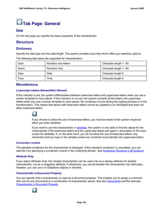 Tab Page: General
Use
On this tab page you specify the basic properties of the characteristic.
Structure
Dictionary
Specify the data type and the data length. The system provides input help which offers you selection options.
The following data types are supported for characteristics:
Char: Numbers and letters Character length 1 - 60
Numc: Numbers only Character length 1 - 60
Dats: Date Character length 8
Tims: Time Character length 6
Miscellaneous
Lowercase Letters Allowed/Not Allowed
If this indicator is set, the system differentiates between lowercase letters and uppercase letters when you use a
screen template to input values. If this indicator is not set, the system converts all the letters into uppercase
letters when you use a screen template to input values. No conversion occurs during the loading process or in the
transformation. This means that values with lowercase letters cannot be updated to an InfoObject that does not
allow lowercase letters.
If you choose to allow the use of lowercase letters, you must be aware of the system response
when you enter variables:
If you want to use the characteristic in variables, the system is only able to find the values for the
characteristic if the lowercase letters and the uppercase letters are typed in accurately on the input
screen for variables. If, on the other hand, you do not allow the use of lowercase letters, any
characters that you type in the variable screen are converted automatically into uppercase letters.
Conversion routine
The standard conversion for the characteristic is displayed. If this standard conversion is unsuitable, you can
override it by specifying a conversion routine in the underlying domain. See Conversion Routines in BI Systems.
Attribute Only
If you select Attribute Only, the created characteristic can be used only as a display attribute for another
characteristic, not as a navigation attribute. Furthermore, you cannot transfer the characteristic into InfoCubes.
However, you can use it in DataStore objects or InfoSets.
Characteristic Is Document Property
You can specify that a characteristic is used as a document property. This enables you to assign a comment
(this can be any document) to a combination of characteristic values. See also Documents and the example
Characteristic is Document Property.
SAP NetWeaver Library 7.0 - Business Intelligence January 2009
Page 163
 