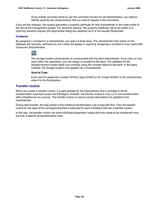 Since it does not make sense to use this comment function for all characteristics, you need to
identify explicitly the characteristics that you want to appear in the comments.
If you set this indicator, the system generates a property (attribute) for this characteristic in the meta model of
the document management system. For technical reasons, this property (attribute) has to be written to a
(dummy) transport request (the appropriate dialog box appears) but it is not actually transported.
Constants
By assigning a constant to a characteristic, you give it a fixed value. The characteristic then exists on the
database (for example, verifications), but it does not appear in reporting. Assigning a constant is most useful with
compound characteristics.
The storage location characteristic is compounded with the plant characteristic. If you only run one
plant within the application, you can assign a constant to the plant. The validation for the
storage-location master table runs correctly using the constant value for the plant. In the query,
however, the storage location only appears as a characteristic.
Special Case:
If you want to assign the constant SPACE (type CHAR) or 00..0 (type NUMC) to the characteristic,
enter # in the first position.
Transfer routine
When you create a transfer routine, it is valid globally for the characteristic and is included in all the
transformation rules that contain the InfoObject. However, the transfer routine is only run in one transformation
with a DataSource as a source. The transfer routine is used to correct data before it is updated in the
characteristic.
During data transfer, the logic stored in the individual transformation rule is executed first. Then the transfer
routine for the value of the corresponding field is executed for each InfoObject that has a transfer routine.
In this way, the transfer routine can store InfoObject-dependent coding that only needs to be maintained once,
but that is valid for all transformation rules.
SAP NetWeaver Library 7.0 - Business Intelligence January 2009
Page 164
 