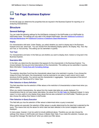 Tab Page: Business Explorer
Use
On this tab page you determine the properties that are required in the Business Explorer for reporting on or
analyzing characteristics.
Structure
General Settings
You can make the following settings for the InfoObjects contained in the InfoProvider on an InfoProvider by
InfoProvider basis. The settings are only valid in the relevant InfoProvider. See also Additional Functions in
InfoCube Maintenance and Additional Functions in DataStore Object Maintenance.
Display
For characteristics with texts: Under Display, you select whether you want to display text in the Business
Explorer and if yes, which text. You can choose from the following display options: No Display, Key, Text, Key
and Text, or Text and Key. This setting can be overwritten in queries.
Text Type
For characteristics and texts: In this field you set whether you want to display short, medium or long text in the
Business Explorer.
Description BEx
In this field, you determine the description that appears for this characteristic in the Business Explorer. You
choose between the long and short descriptions of the characteristic. This setting can be overwritten in queries.
More information: Priority Rule with Formatting Settings.
Selection
The selection describes if and how the characteristic values have to be restricted in queries. If you choose the
Unique for Every Cell option, the characteristic must be restricted to one value in each column and in each
structure of all the queries. You cannot use this characteristic in aggregates. Typical examples of this kind of
characteristic are Plan/Actual ID or Value Type.
Filter Selection in Query Definition
This field describes how the selection of filter values or the restriction of characteristics is determined when you
define a query.
When you restrict characteristics, the values from the master data table are usually displayed. For
characteristics that do not have master data tables, the values from the SID Table are displayed instead. In many
cases it is more useful to only display those values that are also contained in an InfoProvider. Therefore you can
also choose the setting Only Values in InfoProvider.
Filter Selection in Query Execution
This field tells you how the selection of filter values is determined when a query is executed.
When queries are executed, the selection of filter values is usually determined by the data that is selected by the
query. This means that only the values for which data has been selected in the current navigation status are
displayed.
In many cases, however, it can be useful to include additional values. Therefore you can also choose the
settings Only Values in InfoProvider and Values in Master Data Table. If you make this selection, however, you
may get the message “No data found” when you select your filter values.
SAP NetWeaver Library 7.0 - Business Intelligence January 2009
Page 165
 