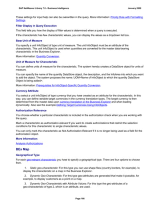 These settings for input help can also be overwritten in the query. More information: Priority Rule with Formatting
Settings.
Filter Display in Query Execution
This field tells you how the display of filter values is determined when a query is executed.
If the characteristic has few characteristic values, you can display the values as a dropdown list box.
Base Unit of Measure
You specify a unit InfoObject of type unit of measure. The unit InfoObject must be an attribute of the
characteristic. This unit InfoObject is used when quantities are converted for the master data-bearing
characteristic in the Business Explorer.
More information: Quantity Conversion.
Unit of Measure for Characteristic
You can define units of measure for the characteristic. The system hereby creates a DataStore object for units of
measure.
You can specify the name of the quantity DataStore object, the description, and the InfoArea into which you want
to add the object. The system proposes the name: UOM<Name of InfoObject to which the quantity DataStore
Object is being added>.
More information: Prerequisites for InfoObject-Specific Quantity Conversion.
Currency Attribute
You select a unit InfoObject of type currency that you have created as an attribute for the characteristic. In this
way, you can define variable target currencies in the currency translation types. The target currency is then
determined from the master data upon currency translation in the Business Explorer and when loading
dynamically. Also see the example Defining Target Currencies Using InfoObjects.
Authorization Relevance
You choose whether a particular characteristic is included in the authorization check when you are working with
the query.
Mark a characteristic as authorization-relevant if you want to create authorizations that restrict the selection
conditions for this characteristic to single characteristic values.
You can only mark the characteristic as Not Authorization-Relevant if it is no longer being used as a field for the
authorization object.
More Information:
Analysis Authorizations
BEx Map
Geographical Type
For each geo-relevant characteristic you have to specify a geographical type. There are four options to choose
from.
. . .
1. Static geo-characteristic: For this type you can use shape files (country borders, for example), to
display the characteristic on a map in the Business Explorer.
2. Dynamic Geo-Characteristic: For this type geo-attributes are generated that make it possible, for
example, to display customers as a point on a map.
3. Dynamic Geo-Characteristic with Attribute Values: For this type the geo-attributes of a
geo-characteristic of type 2, which is an attribute, are used.
SAP NetWeaver Library 7.0 - Business Intelligence January 2009
Page 166
 