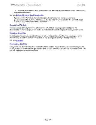 4. Static geo-characteristic with geo-attributes: Just like static geo-characteristics, with the addition of
generated geo-attributes.
See also Static and Dynamic Geo-Characteristics.
If you choose the Not a Geo-Characteristic option, this characteristic cannot be used as a
geo-characteristic for displaying information on the BEx Map. Geographical attributes of the InfoObject
(such as 0LONGITUDE, 0ALTITUDE) are deleted.
Geographical Attribute
If you have selected the Dynamic Geo-Characteristic with Attribute Values geographical type for the
characteristic, on this tab page you specify the characteristic attribute whose geo-attributes you want to use.
Uploading Shapefiles
For static geo-characteristics: Use this function to upload the geo-information files that are assigned to the
characteristic. These files are stored in the BDS as files that logically belong to the characteristic.
See also Shapefiles.
Downloading Geo-Data
For dynamic geo-characteristics: You use this function to load the master data for a characteristic to your PC,
where you can use your GIS tool to geocode the data. You use a flat file to load the data again as a normal data
load into the relevant BI master data table.
SAP NetWeaver Library 7.0 - Business Intelligence January 2009
Page 167
 