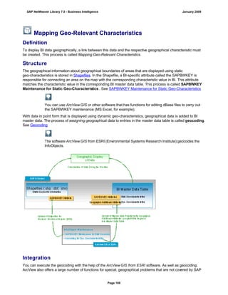 Mapping Geo-Relevant Characteristics
Definition
To display BI data geographically, a link between this data and the respective geographical characteristic must
be created. This process is called Mapping Geo-Relevant Characteristics.
Structure
The geographical information about geographical boundaries of areas that are displayed using static
geo-characteristics is stored in Shapefiles. In the Shapefile, a BI-specific attribute called the SAPBWKEY is
responsible for connecting an area on the map with the corresponding characteristic value in BI. This attribute
matches the characteristic value in the corresponding BI master data table. This process is called SAPBWKEY
Maintenance for Static Geo-Characteristics . See SAPBWKEY Maintenance for Static Geo-Characteristics
You can use ArcView GIS or other software that has functions for editing dBase files to carry out
the SAPBWKEY maintenance (MS Excel, for example).
With data in point form that is displayed using dynamic geo-characteristics, geographical data is added to BI
master data. The process of assigning geographical data to entries in the master data table is called geocoding.
See Geocoding
The software ArcView GIS from ESRI (Environmental Systems Research Institute) geocodes the
InfoObjects.
Integration
You can execute the geocoding with the help of the ArcView GIS from ESRI software. As well as geocoding,
ArcView also offers a large number of functions for special, geographical problems that are not covered by SAP
SAP NetWeaver Library 7.0 - Business Intelligence January 2009
Page 168
 