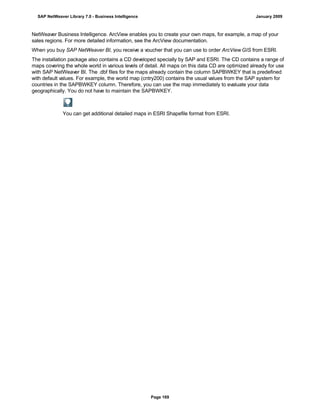 NetWeaver Business Intelligence. ArcView enables you to create your own maps, for example, a map of your
sales regions. For more detailed information, see the ArcView documentation.
When you buy SAP NetWeaver BI, you receive a voucher that you can use to order ArcView GIS from ESRI.
The installation package also contains a CD developed specially by SAP and ESRI. The CD contains a range of
maps covering the whole world in various levels of detail. All maps on this data CD are optimized already for use
with SAP NetWeaver BI. The .dbf files for the maps already contain the column SAPBWKEY that is predefined
with default values. For example, the world map (cntry200) contains the usual values from the SAP system for
countries in the SAPBWKEY column. Therefore, you can use the map immediately to evaluate your data
geographically. You do not have to maintain the SAPBWKEY.
You can get additional detailed maps in ESRI Shapefile format from ESRI.
SAP NetWeaver Library 7.0 - Business Intelligence January 2009
Page 169
 