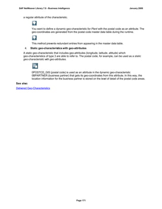 a regular attribute of the characteristic.
You want to define a dynamic geo-characteristic for Plant with the postal code as an attribute. The
geo-coordinates are generated from the postal code master data table during the runtime.
This method prevents redundant entries from appearing in the master data table.
4. Static geo-characteristics with geo-attributes
A static geo-characteristic that includes geo-attributes (longitude, latitude, altitude) which
geo-characteristics of type 3 are able to refer to. The postal code, for example, can be used as a static
geo-characteristic with geo-attributes.
0POSTCD_GIS (postal code) is used as an attribute in the dynamic geo-characteristic
0BPARTNER (business partner) that gets its geo-coordinates from this attribute. In this way, the
location information for the business partner is stored on the level of detail of the postal code areas.
See also:
Delivered Geo-Characteristics
SAP NetWeaver Library 7.0 - Business Intelligence January 2009
Page 171
 
