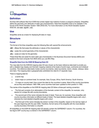Shapefiles
Definition
ArcView GIS software files from ESRI that contain digital map material of areas or polygons (shapes). Shapefiles
define the geometry and attributes of static geo-characteristics. Note that shapefiles have to be available in the
format of the World Geodetic System 1984 (WGS 84). For more information on the World Geodetic System
WGS 84, see www.wgs84.com.
Use
Shapefiles serve as a basis for displaying BI data on maps.
Structure
Format
The format of ArcView shapefiles uses the following files with special file enhancements:
.dbf – dBase file that saves the attributes or values of the characteristic
.shp – saves the current geometry of the characteristic
.shx – saves an index for the geometry
These three files are saved for each static geo-characteristic in the Business Document Service (BDS) and
loaded to the local computer from BDS when you use BEx Map.
Shapefile Data from the ESRI BI Mapping Data CD
The map data from the ESRI BI mapping data CD was chosen as the basic reference data level to provide you
with a detailed map display and thematic mapping material at the levels of world maps, continents and individual
countries. The reference data levels involve country boundaries, state boundaries, towns, streets, railways, lakes
and rivers. The mapping data is geographically subdivided into data for 21 separate maps.
There is mapping data for:
 a world map
 seven maps on continent level, for example, Asia, Europe, Africa, North America, South America.
 13 maps on country level: How current the data for the countries is varies. Most of the country boundaries
are as they were between 1960-1988, some countries have been updated to their position in 1995.
The names of the shapefiles on the ESRI BI mapping data CD follow a three-part naming convention.
 The first part consists of an abbreviation of the thematic content of the shapefile, for example, cntry
stands for a shape file with country boundaries.
 The second part of the name indicates the level of detail. There are, for example, three shapefiles with
country boundary information at different levels of detail. The least detailed shapefile begins with cntry1,
whereas the most detailed shapefile begins with cntry3.
 The third part of the name indicates the version number of the shapefile, based on the last two digits of
the year beginning with the year 2000. Therefore, the full name of the shapefile with the most detailed
country boundary information is cntry300.
All shapefiles on the ESRI BI mapping data CD already contain the SAPBWKEY column. For countries, the
two-figure SAP country key is entered in the SAPBWKEY column.
SAP NetWeaver Library 7.0 - Business Intelligence January 2009
Page 172
 