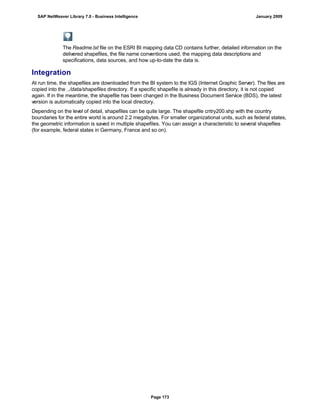 The Readme.txt file on the ESRI BI mapping data CD contains further, detailed information on the
delivered shapefiles, the file name conventions used, the mapping data descriptions and
specifications, data sources, and how up-to-date the data is.
Integration
At run time, the shapefiles are downloaded from the BI system to the IGS (Internet Graphic Server). The files are
copied into the ../data/shapefiles directory. If a specific shapefile is already in this directory, it is not copied
again. If in the meantime, the shapefile has been changed in the Business Document Service (BDS), the latest
version is automatically copied into the local directory.
Depending on the level of detail, shapefiles can be quite large. The shapefile cntry200.shp with the country
boundaries for the entire world is around 2.2 megabytes. For smaller organizational units, such as federal states,
the geometric information is saved in multiple shapefiles. You can assign a characteristic to several shapefiles
(for example, federal states in Germany, France and so on).
SAP NetWeaver Library 7.0 - Business Intelligence January 2009
Page 173
 