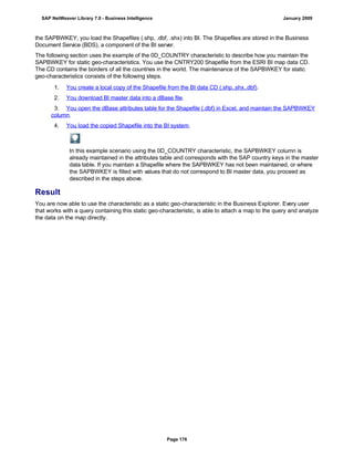 the SAPBWKEY, you load the Shapefiles (.shp, .dbf, .shx) into BI. The Shapefiles are stored in the Business
Document Service (BDS), a component of the BI server.
The following section uses the example of the 0D_COUNTRY characteristic to describe how you maintain the
SAPBWKEY for static geo-characteristics. You use the CNTRY200 Shapefile from the ESRI BI map data CD.
The CD contains the borders of all the countries in the world. The maintenance of the SAPBWKEY for static
geo-characteristics consists of the following steps.
. . .
1. You create a local copy of the Shapefile from the BI data CD (.shp,.shx,.dbf).
2. You download BI master data into a dBase file.
3. You open the dBase attributes table for the Shapefile (.dbf) in Excel, and maintain the SAPBWKEY
column.
4. You load the copied Shapefile into the BI system.
In this example scenario using the 0D_COUNTRY characteristic, the SAPBWKEY column is
already maintained in the attributes table and corresponds with the SAP country keys in the master
data table. If you maintain a Shapefile where the SAPBWKEY has not been maintained, or where
the SAPBWKEY is filled with values that do not correspond to BI master data, you proceed as
described in the steps above.
Result
You are now able to use the characteristic as a static geo-characteristic in the Business Explorer. Every user
that works with a query containing this static geo-characteristic, is able to attach a map to the query and analyze
the data on the map directly.
SAP NetWeaver Library 7.0 - Business Intelligence January 2009
Page 176
 