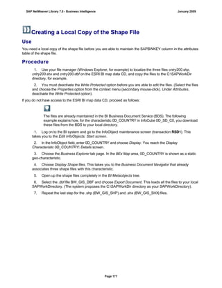 Creating a Local Copy of the Shape File
Use
You need a local copy of the shape file before you are able to maintain the SAPBWKEY column in the attributes
table of the shape file.
Procedure
. . .
1. Use your file manager (Windows Explorer, for example) to localize the three files cntry200.shp,
cntry200.shx and cntry200.dbf on the ESRI BI map data CD, and copy the files to the C:SAPWorkDir
directory, for example.
2. You must deactivate the Write Protected option before you are able to edit the files. (Select the files
and choose the Properties option from the context menu (secondary mouse-click). Under Attributes,
deactivate the Write Protected option).
If you do not have access to the ESRI BI map data CD, proceed as follows:
The files are already maintained in the BI Business Document Service (BDS). The following
example explains how, for the characteristic 0D_COUNTRY in InfoCube 0D_SD_C0, you download
these files from the BDS to your local directory.
. . .
1. Log on to the BI system and go to the InfoObject maintenance screen (transaction RSD1). This
takes you to the Edit InfoObjects: Start screen.
2. In the InfoObject field, enter 0D_COUNTRY and choose Display. You reach the Display
Characteristic 0D_COUNTRY: Details screen.
3. Choose the Business Explorer tab page. In the BEx Map area, 0D_COUNTRY is shown as a static
geo-characteristic.
4. Choose Display Shape files. This takes you to the Business Document Navigator that already
associates three shape files with this characteristic.
5. Open up the shape files completely in the BI Metaobjects tree.
6. Select the .dbf file BW_GIS_DBF and choose Export Document. This loads all the files to your local
SAPWorkDirectory. (The system proposes the C:SAPWorkDir directory as your SAPWorkDirectory).
7. Repeat the last step for the .shp (BW_GIS_SHP) and .shx (BW_GIS_SHX) files.
SAP NetWeaver Library 7.0 - Business Intelligence January 2009
Page 177
 