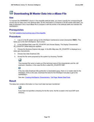 Downloading BI Master Data into a dBase File
Use
To maintain the SAPBWKEY column in the shapefile attribute table, you have to specify the corresponding BI
country key for every row in the attribute table. As this information is contained in the BI master data table, you
have to download it into a local dBase file to compare it with the entries in the attribute table and maintain the
SAPBWKEY.
Prerequisites
You have created a local working copy of the shapefile.
Procedure
. . .
1. Log on to the BI system and go to the InfoObject maintenance screen (transaction RSD1). This
takes you to the Edit InfoObjects: Start screen.
2. In the InfoObject field, enter 0D_COUNTRY and choose Display. The Display Characteristic
0D_COUNTRY: Detail dialog box appears.
3. Choose the Business Explorer tab page. In the BEx Map area, 0D_COUNTRY is displayed as a
static geo-characteristic.
4. Choose Geo Data Download (All).
5. Accept the file name proposed by the system by choosing Transfer.
The proposed file name is made up of the technical name of the characteristic and the .dbf
extension, therefore, in this case the file is called 0D_COUNTRY.DBF.
If the Geo Data Download (All) pushbutton is deactivated (gray), there is no master data for the
InfoObject. If this is the case, download the texts for the InfoObject manually to get to the
SAPBWKEY.
See also: Creating InfoObjects: Characteristics, Tab Page: Master Data/Texts
Result
The status bar contains information on how much data has been transferred.
If you have not specified a directory for the file name, the file is saved in the local SAP work
directory.
SAP NetWeaver Library 7.0 - Business Intelligence January 2009
Page 178
 
