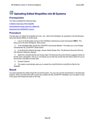 Uploading Edited Shapefiles into BI Systems
Prerequisites
You have completed the following steps:
Created a local copy of the shapefile
Downloaded BI master data into a dBase file
Maintained the SAPBWKEY column
Procedure
The last step is to attach the shapefile set (.shp, .shx, .dbf) to the InfoObject, by uploading it into the Business
Document Service (BDS) on the BI server.
. . .
1. Log on to the BI system and go to the InfoObject maintenance screen (transaction RSD1). This
takes you to the Edit InfoObjects: Start screen.
2. In the InfoObject field, specify 0D_COUNTRY and choose Maintain. This takes you to the Change
Characteristic 0D_COUNTRY: Detail screen.
3. In the Business Explorer tab page, choose Upload Shape Files. The Business Document Service:
File Selection dialog box appears.
4. Select the cntry200.shp file and choose Open The Business Document Service suggests entries for
the file name, description, and so on, and allows you to enter key words that will make it easier for you to
find the file in the BDS at a later date.
5. Choose Continue.
6. The system automatically asks you to upload the cntry200.dbf and cntry200.shx files for the
shapefile.
Result
You have uploaded the edited shape file into the BI system. You can now use the characteristic in the Business
Explorer. Every user that works with a query that contains the 0D_COUNTRY InfoObject, can now attach a map
to the query and analyze the data on the map.
SAP NetWeaver Library 7.0 - Business Intelligence January 2009
Page 180
 