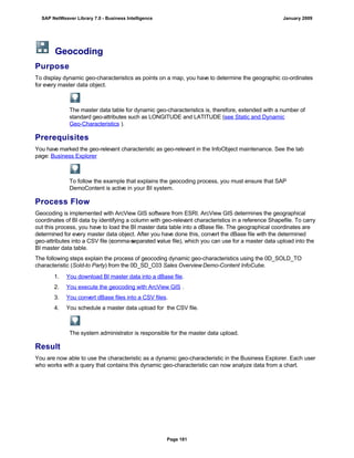Geocoding
Purpose
To display dynamic geo-characteristics as points on a map, you have to determine the geographic co-ordinates
for every master data object.
The master data table for dynamic geo-characteristics is, therefore, extended with a number of
standard geo-attributes such as LONGITUDE and LATITUDE (see Static and Dynamic
Geo-Characteristics ).
Prerequisites
You have marked the geo-relevant characteristic as geo-relevant in the InfoObject maintenance. See the tab
page: Business Explorer
To follow the example that explains the geocoding process, you must ensure that SAP
DemoContent is active in your BI system.
Process Flow
Geocoding is implemented with ArcView GIS software from ESRI. ArcView GIS determines the geographical
coordinates of BI data by identifying a column with geo-relevant characteristics in a reference Shapefile. To carry
out this process, you have to load the BI master data table into a dBase file. The geographical coordinates are
determined for every master data object. After you have done this, convert the dBase file with the determined
geo-attributes into a CSV file (comma-separated value file), which you can use for a master data upload into the
BI master data table.
The following steps explain the process of geocoding dynamic geo-characteristics using the 0D_SOLD_TO
characteristic (Sold-to Party) from the 0D_SD_C03 Sales OverviewDemo-Content InfoCube.
. . .
1. You download BI master data into a dBase file.
2. You execute the geocoding with ArcView GIS .
3. You convert dBase files into a CSV files.
4. You schedule a master data upload for the CSV file.
The system administrator is responsible for the master data upload.
Result
You are now able to use the characteristic as a dynamic geo-characteristic in the Business Explorer. Each user
who works with a query that contains this dynamic geo-characteristic can now analyze data from a chart.
SAP NetWeaver Library 7.0 - Business Intelligence January 2009
Page 181
 