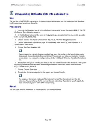 Downloading BI Master Data into a dBase File
Use
The first step in SAPBWKEY maintenance for dynamic geo-characteristics and their geocoding is to download
the BI master data table into a dBase file.
Procedure
. . .
1. Log on to the BI system and go to the InfoObject maintenance screen (transaction RSD1). The Edit
InfoObjects: Start dialog box appears.
2. In the InfoObject field, enter the name of the dynamic geo-characteristic that you want to geocode
(in this example: 0D_SOLD_TO).
3. Choose Display. The Display Characteristic 0D_SOLD_TO: Detail dialog box appears.
4. Choose the Business Explorer tab page. In the BEx Map area, 0DSOLD_TO is displayed as a
Dynamic Geo-Characteristic.
5. Choose Geo Data Download (All).
If you only want to maintain those entries that have been changed since the last attribute master
data upload, choose Geo Data Download (Delta). The geo-data has to be downloaded in the delta
version before you execute the realignment run for the InfoObject. Otherwise the delta information is
lost.
6. The system asks you to select a geo-attribute that you want to include in the dBase file. The system
only displays those attributes that were defined as geo-relevant. In this case, select both attributes:
0D_COUNTRY and 0D_REGION.
7. Choose Transfer Selections.
8. Transfer the file name suggested by the system and choose Transfer.
The proposed file name is made up of the technical name of the characteristic and the .dbf
extension. You can change the file name and create a directory. If you do not specify a path, the
file is automatically saved in the SAP work directory.
Result
The status bar contains information on how much data has been transferred.
SAP NetWeaver Library 7.0 - Business Intelligence January 2009
Page 182
 