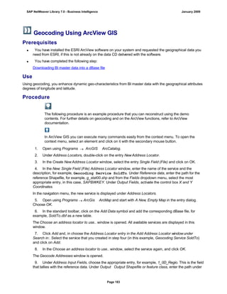 Geocoding Using ArcView GIS
Prerequisites
 You have installed the ESRI ArcView software on your system and requested the geographical data you
need from ESRI, if this is not already on the data CD delivered with the software.
 You have completed the following step:
Downloading BI master data into a dBase file
Use
Using geocoding, you enhance dynamic geo-characteristics from BI master data with the geographical attributes
degrees of longitude and latitude.
Procedure
The following procedure is an example procedure that you can reconstruct using the demo
contents. For further details on geocoding and on the ArcView functions, refer to ArcView
documentation.
In ArcView GIS you can execute many commands easily from the context menu. To open the
context menu, select an element and click on it with the secondary mouse button.
. . .
1. Open using Programs  ArcGIS ArcCatalog.
2. Under Address Locators, double-click on the entry NewAddress Locator.
3. In the Create NewAddress Locator window, select the entry Single Field (File) and click on OK.
4. In the New: Single Field (File) Address Locator window, enter the name of the service and the
description, for example, Geocoding Service SoldTo. Under Reference data, enter the path for the
reference Shapefile, for example, g_stat00.shp and from the Fields dropdown menu, select the most
appropriate entry, in this case, SAPBWKEY. Under Output Fields, activate the control box X and Y
Coordinates.
In the navigation menu, the new service is displayed under Address Locators.
5. Open using Programs  ArcGis ArcMap and start with A New, Empty Map in the entry dialog.
Choose OK.
6. In the standard toolbar, click on the Add Data symbol and add the corresponding dBase file, for
example, SoldTo.dbf as a new table.
The Choose an address locator to use.. window is opened. All available services are displayed in this
window.
7. Click Add and, in choose the Address Locator entry in the Add Address Locator windowunder
Search in:. Select the service that you created in step four (in this example, Geocoding Service SoldTo)
and click on Add.
8. In the Choose an address locator to use.. window, select the service again, and click OK.
The Geocode Addresses window is opened.
9. Under Address Input Fields, choose the appropriate entry, for example, 1_0D_Regio. This is the field
that tallies with the reference data. Under Output Output Shapefile or feature class, enter the path under
SAP NetWeaver Library 7.0 - Business Intelligence January 2009
Page 183
 