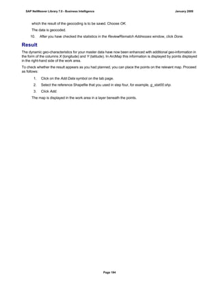 which the result of the geocoding is to be saved. Choose OK.
The data is geocoded.
10. After you have checked the statistics in the Review/Rematch Addresses window, click Done.
Result
The dynamic geo-characteristics for your master data have now been enhanced with additional geo-information in
the form of the columns X (longitude) and Y (latitude). In ArcMap this information is displayed by points displayed
in the right-hand side of the work area.
To check whether the result appears as you had planned, you can place the points on the relevant map. Proceed
as follows:
. . .
1. Click on the Add Data symbol on the tab page.
2. Select the reference Shapefile that you used in step four, for example, g_stat00.shp.
3. Click Add.
The map is displayed in the work area in a layer beneath the points.
SAP NetWeaver Library 7.0 - Business Intelligence January 2009
Page 184
 